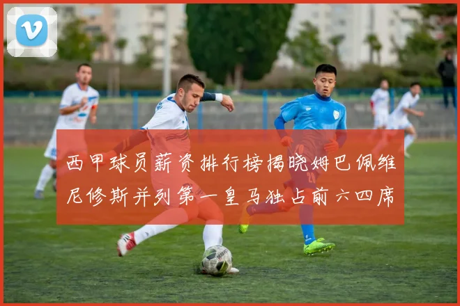 西甲球员薪资排行榜揭晓姆巴佩维尼修斯并列第一皇马独占前六四席