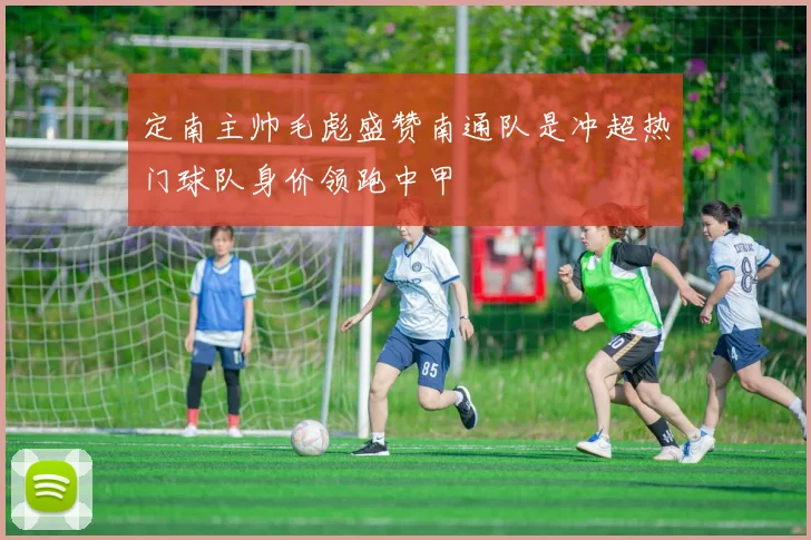 定南主帅毛彪盛赞南通队是冲超热门球队身价领跑中甲