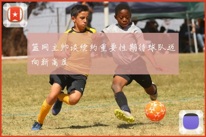 篮网主帅谈续约重要性期待球队迈向新高度