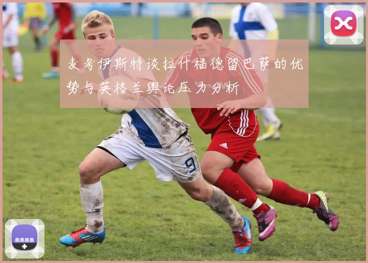 麦考伊斯特谈拉什福德留巴萨的优势与英格兰舆论压力分析