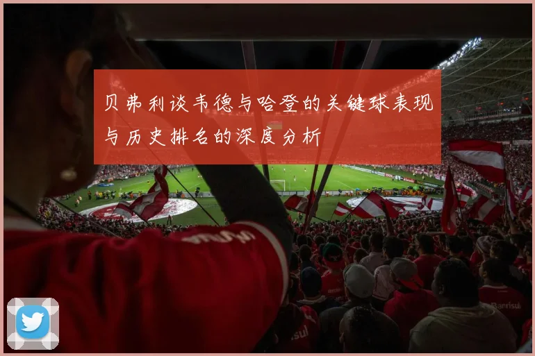 贝弗利谈韦德与哈登的关键球表现与历史排名的深度分析