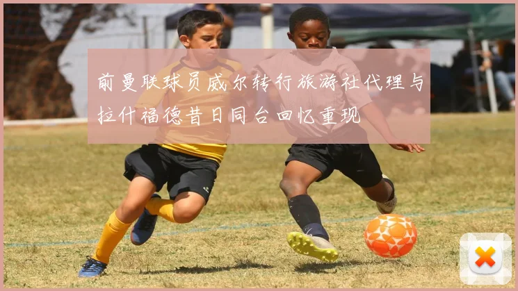 前曼联球员威尔转行旅游社代理与拉什福德昔日同台回忆重现