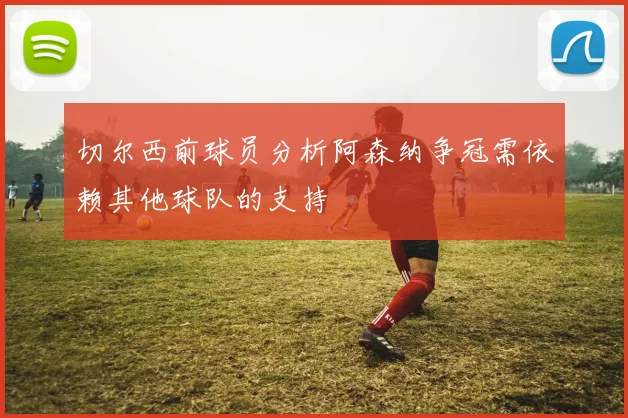 切尔西前球员分析阿森纳争冠需依赖其他球队的支持