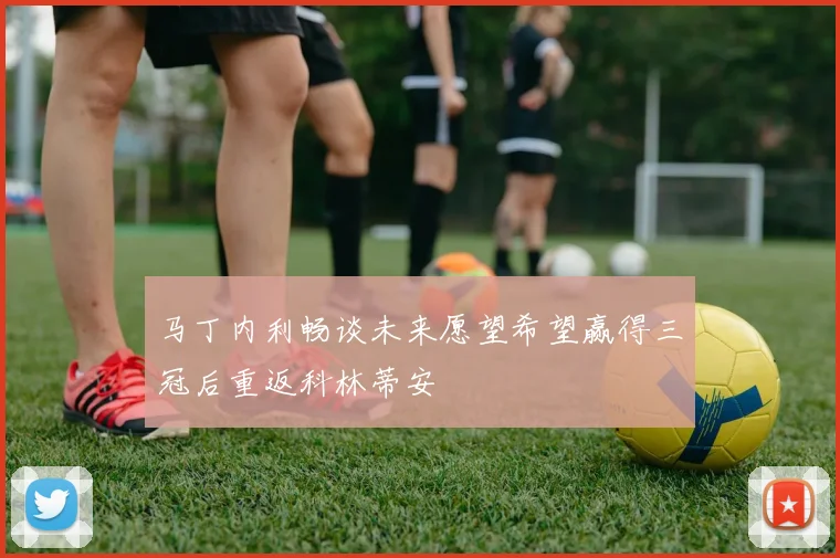 马丁内利畅谈未来愿望希望赢得三冠后重返科林蒂安