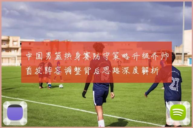 中国男篮热身赛防守策略升级乔帅首发阵容调整背后思路深度解析