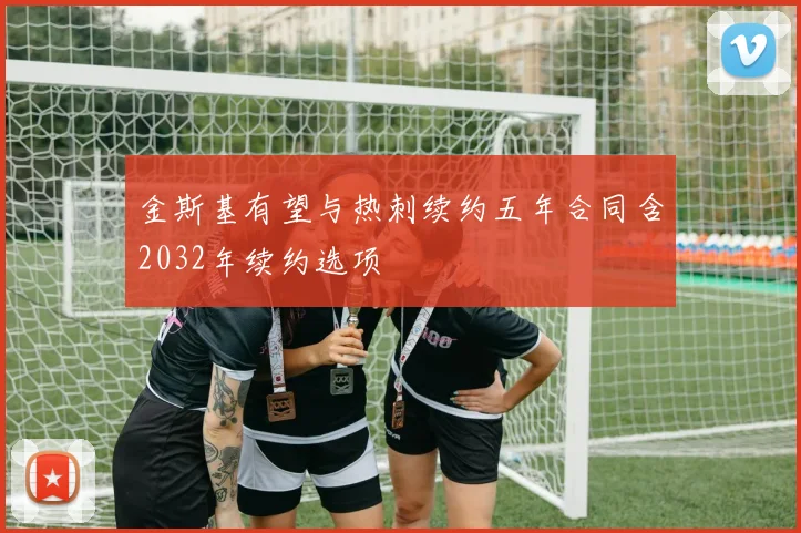 金斯基有望与热刺续约五年合同含2032年续约选项