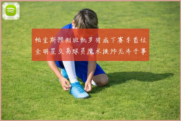 帕金斯预测班凯罗将成下赛季首位全明星交易球员魔术换帅无济于事