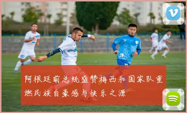 阿根廷前总统盛赞梅西和国家队重燃民族自豪感与快乐之源