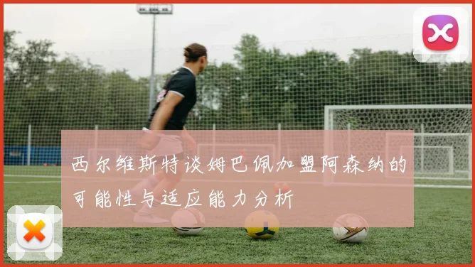西尔维斯特谈姆巴佩加盟阿森纳的可能性与适应能力分析